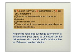 Si A es un “ser vivo”, p “alimentarse”, y X soy
 “yo”, tendremos:
 (1)Para todos los seres vivos se cumple: se
 alimentan
 (2)Yo soy un ser vivo
 (3)Yo me alimento (=yo soy un ser para el que se
 cumple: se alimenta).


No por ello hago algo que tenga que ver con la
alimentación, pues (3) no es una acción del tipo
“alimentarse” sino una afirmación teórica sobre
mi. Falta una premisa práctica.
 