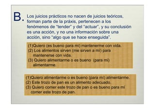 B.   Los juicios prácticos no nacen de juicios teóricos,
     forman parte de la práxis, pertenecen a los
     fenómenos de “tender” y del “actuar”, y su conclusión
     es una acción, y no una información sobre una
     acción, sino “algo que se hace enseguida”.
      (1)Quiero (es bueno para mi) mantenerme con vida.
      (2) Los alimentos sirven (me sirven a mí) para
         mantenerse con vida.
      (3) Quiero alimentarme o es bueno (para mi)
         alimentarme.


     (1)Quiero alimentarme o es bueno (para mí) alimentarme.
     (2) Este trozo de pan es un alimento adecuado.
     (3) Quiero comer este trozo de pan o es bueno para mí
        comer este trozo de pan.
 