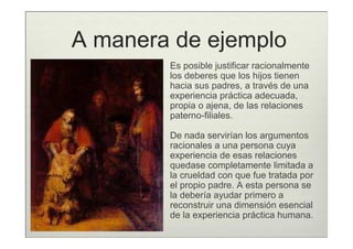 A manera de ejemplo
        Es posible justificar racionalmente
        los deberes que los hijos tienen
        hacia sus padres, a través de una
        experiencia práctica adecuada,
        propia o ajena, de las relaciones
        paterno-filiales.

        De nada servirían los argumentos
        racionales a una persona cuya
        experiencia de esas relaciones
        quedase completamente limitada a
        la crueldad con que fue tratada por
        el propio padre. A esta persona se
        la debería ayudar primero a
        reconstruir una dimensión esencial
        de la experiencia práctica humana.
 