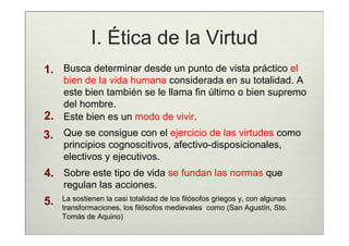 I. Ética de la Virtud
1. Busca determinar desde un punto de vista práctico el
   bien de la vida humana considerada en su totalidad. A
   este bien también se le llama fin último o bien supremo
   del hombre.
2. Este bien es un modo de vivir.
3. Que se consigue con el ejercicio de las virtudes como
     principios cognoscitivos, afectivo-disposicionales,
     electivos y ejecutivos.
4. Sobre este tipo de vida se fundan las normas que
     regulan las acciones.
     La sostienen la casi totalidad de los filósofos griegos y, con algunas
5.   transformaciones, los filósofos medievales como (San Agustín, Sto.
     Tomás de Aquino)
 