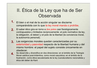 II. Ética de la Ley que ha de Ser
                 Observada
1.   El bien o el mal de la acción singular se discierne
     comparándola con lo que la ley moral manda o prohíbe.
2.   El saber ético gira en torno a dos polos casi fisiológicamente
     contrapuestos y limitados recíprocamente: el polo normativo (la ley,
     la obligación, el deber) y el polo de la libertad (la conciencia moral,
     la autonomía personal).
3.   Las exigencias morales quedan caracterizadas por su
     exterioridad y pasividad respecto de la libertad humana y del
     mismo hombre: el papel del sujeto consiste únicamente en
     obedecer.
     Se desarrolla y diversifica en dos direcciones: en el ámbito de la Teología
4.   Moral católica post-tridentina, como moral casuística; en el ámbito de la
     Ilustración, como ética secularizada de la ley (iusnaturalismo racionalista y
     ética del deber de Kant
 