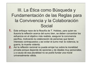 III. La Ética como Búsqueda y
     Fundamentación de las Reglas para
      la Convivencia y la Colaboración
                      Social
1.    Este enfoque nace de la filosofía de T. Hobbes, para quien es
      ilusoria la reflexión acerca del sumo bien, se deben concentrar los
      esfuerzos en el objetivo más realista, asegurar la convivencia
      pacífica, motivando la colaboración de personas que tienen
      intereses contrapuestos y así evitar el sumo mal: la violencia, la
      guerra, la muerte violenta.
2.    Así la reflexión racional no puede arrojar luz sobre la moralidad
      privada porque depende de opciones y de ideales muy personales,
      y a causa de esa pluralidad no se podrá fundar una moral
      universalmente válida.
 