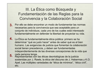 III. La Ética como Búsqueda y
        Fundamentación de las Reglas para la
         Convivencia y la Colaboración Social
3.   Por ello se debe encontrar un modo de fundamentar las normas
     necesarias para la convivencia que sea aceptable para un
     conjunto de individuos, cada uno de los cuales está interesado
     fundamentalmente en defender la libertad de proyectar su vida.

4.   La Ética es fundamentalmente ética pública: primero se ha
     determinar “qué es justo hacer” antes de saber qué es el bien
     humano. Las exigencias de justicia que fomentan la colaboración
     social tienen precedencia, y deben ser fundamentadas
     independientemente de las diversas concepciones de la vida que
     cada persona tenga.
5.   Representantes son las éticas deontológicas de la justicia
     sostenidas por J. Rawls, la ética del discurso de J. Habermas y K.O.
     Apel. Las múltiples variedades de “ética de mínimos”, “ética civil”,
     etc.
 