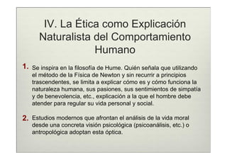 IV. La Ética como Explicación
       Naturalista del Comportamiento
                   Humano
1.   Se inspira en la filosofía de Hume. Quién señala que utilizando
     el método de la Física de Newton y sin recurrir a principios
     trascendentes, se limita a explicar cómo es y cómo funciona la
     naturaleza humana, sus pasiones, sus sentimientos de simpatía
     y de benevolencia, etc., explicación a la que el hombre debe
     atender para regular su vida personal y social.

2.   Estudios modernos que afrontan el análisis de la vida moral
     desde una concreta visión psicológica (psicoanálisis, etc.) o
     antropológica adoptan esta óptica.
 