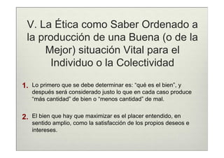 V. La Ética como Saber Ordenado a
 la producción de una Buena (o de la
     Mejor) situación Vital para el
      Individuo o la Colectividad

1.   Lo primero que se debe determinar es: “qué es el bien”, y
     después será considerado justo lo que en cada caso produce
     “más cantidad” de bien o “menos cantidad” de mal.


2.   El bien que hay que maximizar es el placer entendido, en
     sentido amplio, como la satisfacción de los propios deseos e
     intereses.
 