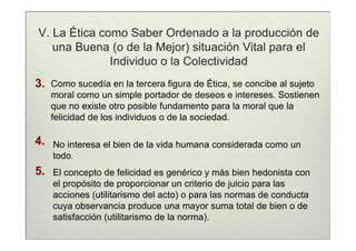 V. La Ética como Saber Ordenado a la producción de
   una Buena (o de la Mejor) situación Vital para el
              Individuo o la Colectividad
3.   Como sucedía en la tercera figura de Ética, se concibe al sujeto
     moral como un simple portador de deseos e intereses. Sostienen
     que no existe otro posible fundamento para la moral que la
     felicidad de los individuos o de la sociedad.

4.   No interesa el bien de la vida humana considerada como un
     todo.
5.   El concepto de felicidad es genérico y más bien hedonista con
     el propósito de proporcionar un criterio de juicio para las
     acciones (utilitarismo del acto) o para las normas de conducta
     cuya observancia produce una mayor suma total de bien o de
     satisfacción (utilitarismo de la norma).
 