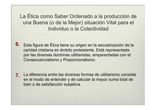 La Ética como Saber Ordenado a la producción de
      una Buena (o de la Mejor) situación Vital para el
                 Individuo o la Colectividad

6.    Esta figura de Ética tiene su origen en la secularización de la
      caridad cristiana en ámbito protestante. Está representada
      por las diversas doctrinas utilitaristas, emparentadas con el
      Consecuencialismo y Proporcionalismo.


7.    La diferencia entre las diversas formas de utilitarismo consiste
      en el modo de entender y de calcular la mayor suma total de
      bien o de satisfacción subjetiva.
 