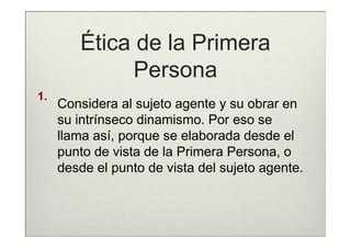 Ética de la Primera
              Persona
1.
     Considera al sujeto agente y su obrar en
     su intrínseco dinamismo. Por eso se
     llama así, porque se elaborada desde el
     punto de vista de la Primera Persona, o
     desde el punto de vista del sujeto agente.
 