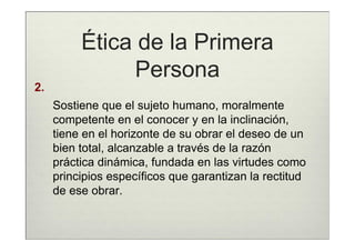 Ética de la Primera
                Persona
2.
     Sostiene que el sujeto humano, moralmente
     competente en el conocer y en la inclinación,
     tiene en el horizonte de su obrar el deseo de un
     bien total, alcanzable a través de la razón
     práctica dinámica, fundada en las virtudes como
     principios específicos que garantizan la rectitud
     de ese obrar.
 