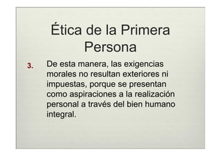 Ética de la Primera
            Persona
3.   De esta manera, las exigencias
     morales no resultan exteriores ni
     impuestas, porque se presentan
     como aspiraciones a la realización
     personal a través del bien humano
     integral.
 