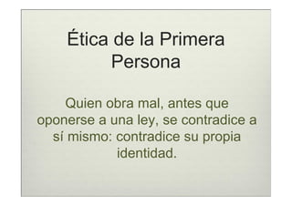 Ética de la Primera
          Persona

    Quien obra mal, antes que
oponerse a una ley, se contradice a
  sí mismo: contradice su propia
            identidad.
 