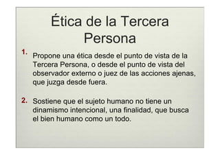 Ética de la Tercera
               Persona
1.
     Propone una ética desde el punto de vista de la
     Tercera Persona, o desde el punto de vista del
     observador externo o juez de las acciones ajenas,
     que juzga desde fuera.

2. Sostiene que el sujeto humano no tiene un
   dinamismo intencional, una finalidad, que busca
   el bien humano como un todo.
 