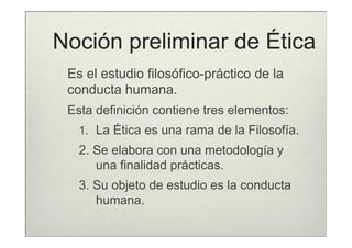 Noción preliminar de Ética
 Es el estudio filosófico-práctico de la
 conducta humana.
 Esta definición contiene tres elementos:
   1. La Ética es una rama de la Filosofía.
   2. Se elabora con una metodología y
      una finalidad prácticas.
   3. Su objeto de estudio es la conducta
      humana.
 