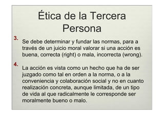 Ética de la Tercera
                Persona
3.
     Se debe determinar y fundar las normas, para a
     través de un juicio moral valorar si una acción es
     buena, correcta (right) o mala, incorrecta (wrong).
4.
     La acción es vista como un hecho que ha de ser
     juzgado como tal en orden a la norma, o a la
     conveniencia y colaboración social y no en cuanto
     realización concreta, aunque limitada, de un tipo
     de vida al que radicalmente le corresponde ser
     moralmente bueno o malo.
 