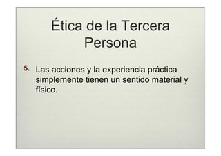 Ética de la Tercera
            Persona
5. Las acciones y la experiencia práctica
   simplemente tienen un sentido material y
   físico.
 