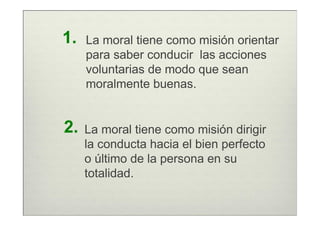 1.   La moral tiene como misión orientar
     para saber conducir las acciones
     voluntarias de modo que sean
     moralmente buenas.


2.   La moral tiene como misión dirigir
     la conducta hacia el bien perfecto
     o último de la persona en su
     totalidad.
 