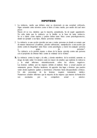 HIPOTESIS
1. La violencia, medio que debiera estar ya desterrado en una sociedad civilizada,
Sigue actuando entre nosotros como si fuera el único medio, por medio del cual unos
pocos
Hacen oír su voz, mientras que la mayoría, perjudicada, ha de seguir aguantando.
No cabe duda que la violencia en la familia es la base de tanta violencia.
Se ve a diario como madres y padres dañan tanto física como psicológicamente,
dando un ejemplo a sus hijos, futuras personas violentas.
2. La violencia es una acción ejercida por una o varias personas en donde se somete que
de manera intencional al maltrato, presión sufrimiento, manipulación u otra acción que
atente contra la integridad tanto físico como psicológica y moral de cualquier persona
o grupo de personas".
"La violencia es la presión síquica o abuso de la fuerza ejercida contra una persona
con el propósito de obtener fines contra la voluntad de la víctima".
3. La violencia contra la mujer y la niña, y demás miembros de la sociedad, aumenta su
riesgo de mala salud. Un número cada vez mayor de estudios que exploran la violencia
y la salud informan sistemáticamente sobre los efectos negativos.
Las lesiones sufridas por las mujeres debido al maltrato físico y sexual pueden ser
sumamente graves. Muchos incidentes de agresión dan lugar a lesiones que pueden
variar desde equimosis (golpes y moretones) a fracturas hasta discapacidades crónicas.
Un alto porcentaje de las lesiones requiere tratamiento médico.
Numerosos estudios informan que la mayoría de las mujeres que mueren de homicidio
son asesinadas por su compañero actual o anterior.
 