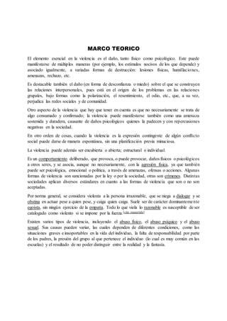 MARCO TEORICO
El elemento esencial en la violencia es el daño, tanto físico como psicológico. Este puede
manifestarse de múltiples maneras (por ejemplo, los estímulos nocivos de los que depende) y
asociado igualmente, a variadas formas de destrucción: lesiones físicas, humillaciones,
amenazas, rechazo, etc.
Es destacable también el daño (en forma de desconfianza o miedo) sobre el que se construyen
las relaciones interpersonales, pues está en el origen de los problemas en las relaciones
grupales, bajo formas como la polarización, el resentimiento, el odio, etc., que, a su vez,
perjudica las redes sociales y de comunidad.
Otro aspecto de la violencia que hay que tener en cuenta es que no necesariamente se trata de
algo consumado y confirmado; la violencia puede manifestarse también como una amenaza
sostenida y duradera, causante de daños psicológicos quienes la padecen y con repercusiones
negativas en la sociedad.
En otro orden de cosas, cuando la violencia es la expresión contingente de algún conflicto
social puede darse de manera espontánea, sin una planificación previa minuciosa.
La violencia puede además ser encubierta o abierta; estructural o individual.
Es un comportamiento deliberado, que provoca, o puede provocar, daños físicos o psicológicos
a otros seres, y se asocia, aunque no necesariamente, con la agresión física, ya que también
puede ser psicológica, emocional o política, a través de amenazas, ofensas o acciones. Algunas
formas de violencia son sancionadas por la ley o por la sociedad, otras son crímenes. Distintas
sociedades aplican diversos estándares en cuanto a las formas de violencia que son o no son
aceptadas.
Por norma general, se considera violenta a la persona irrazonable, que se niega a dialogar y se
obstina en actuar pese a quien pese, y caiga quien caiga. Suele ser de carácter dominantemente
egoísta, sin ningún ejercicio de la empatía. Todo lo que viola lo razonable es susceptible de ser
catalogado como violento si se impone por la fuerza.[cita requerida]
Existen varios tipos de violencia, incluyendo el abuso físico, el abuso psíquico y el abuso
sexual. Sus causas pueden variar, las cuales dependen de diferentes condiciones, como las
situaciones graves e insoportables en la vida del individuo, la falta de responsabilidad por parte
de los padres, la presión del grupo al que pertenece el individuo (lo cual es muy común en las
escuelas) y el resultado de no poder distinguir entre la realidad y la fantasía.
 