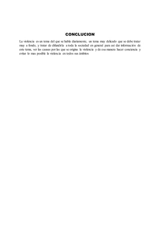 CONCLUCION
La violencia es un tema del que se habla diariamente, un tema muy delicado que se debe tratar
muy a fondo, y tratar de difundirla a toda la sociedad en general para así dar información de
este tema, ver las causas por las que se origina la violencia y de esa manera hacer conciencia y
evitar lo mas posible la violencia en todos sus ámbitos
 
