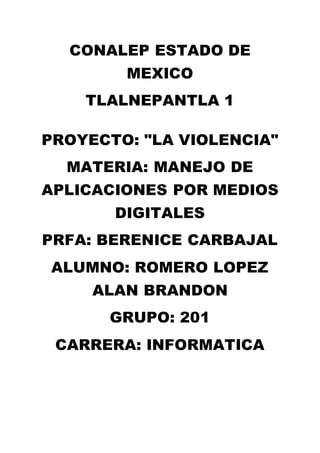 CONALEP ESTADO DE
MEXICO
TLALNEPANTLA 1
PROYECTO: "LA VIOLENCIA"
MATERIA: MANEJO DE
APLICACIONES POR MEDIOS
DIGITALES
PRFA: BERENICE CARBAJAL
ALUMNO: ROMERO LOPEZ
ALAN BRANDON
GRUPO: 201
CARRERA: INFORMATICA
 