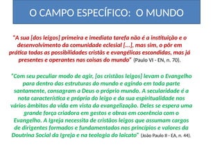 O CAMPO ESPECÍFICO: O MUNDO
“A sua [dos leigos] primeira e imediata tarefa não é a instituição e o
desenvolvimento da comunidade eclesial [...], mas sim, o pôr em
prática todas as possibilidades cristãs e evangélicas escondidas, mas já
presentes e operantes nas coisas do mundo” (Paulo VI - EN, n. 70).
“Com seu peculiar modo de agir, [os cristãos leigos] levam o Evangelho
para dentro das estruturas do mundo e agindo em toda parte
santamente, consagram a Deus o próprio mundo. A secularidade é a
nota característica e própria do leigo e da sua espiritualidade nos
vários âmbitos da vida em vista da evangelização. Deles se espera uma
grande força criadora em gestos e obras em coerência com o
Evangelho. A Igreja necessita de cristãos leigos que assumam cargos
de dirigentes formados e fundamentados nos princípios e valores da
Doutrina Social da Igreja e na teologia do laicato” (João Paulo II - EA, n. 44).
 