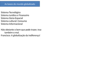 As bases do mundo globalizado
Sistema Tecnológico
Sistema Jurídico e Financeiro
Sistema Sócio-Espacial
Sistema cultural: Consumo
Sistema Informacional
Não obstante o bem que pode trazer, traz
também o mal.
Francisco: A globalização da indiferença!
 