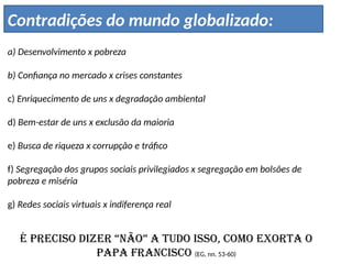 a) Desenvolvimento x pobreza
b) Confiança no mercado x crises constantes
c) Enriquecimento de uns x degradação ambiental
d) Bem-estar de uns x exclusão da maioria
e) Busca de riqueza x corrupção e tráfico
f) Segregação dos grupos sociais privilegiados x segregação em bolsões de
pobreza e miséria
g) Redes sociais virtuais x indiferença real
É preciso dizer “não” a tudo isso, como exorta o
Papa Francisco (EG, nn. 53-60)
Contradições do mundo globalizado:
 