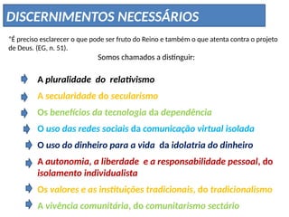 DISCERNIMENTOS NECESSÁRIOS
“É preciso esclarecer o que pode ser fruto do Reino e também o que atenta contra o projeto
de Deus. (EG, n. 51).
Somos chamados a distinguir:
A pluralidade do relativismo
A secularidade do secularismo
Os benefícios da tecnologia da dependência
O uso das redes sociais da comunicação virtual isolada
O uso do dinheiro para a vida da idolatria do dinheiro
A autonomia, a liberdade e a responsabilidade pessoal, do
isolamento individualista
Os valores e as instituições tradicionais, do tradicionalismo
A vivência comunitária, do comunitarismo sectário
 