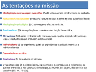 Ideologização da mensagem evangélica A fé se torna meio e instrumento de exclusão,
Reducionismo socializante reduzir a Palavra de Deus a partir da ótica puramente social,
Ideologização psicológica  O psicologismo afasta da missão.
Funcionalismo A evangelização se transforma em função burocrática,
Clericalismo  O padre centraliza tudo em sua pessoa e poder pessoal e clericaliza os
leigos. Mas há leigos que procuram a clericalização
Individualismo  se organizam a partir de experiências espirituais intimistas e
individualizantes
Comunitarismo sectário
Secularismo  desemboca no laicismo
O Papa Francisco  a acédia egoísta, o pessimismo, a acomodação, o isolamento, as
guerras entre nós, a não valorização dos leigos, da mulher, dos jovens, dos idosos e das
vocações (EG, nn. 76-101).
As tentações na missão
 