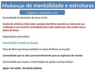 Mudanças de mentalidade e estruturas
A Igreja é chamada a ser
Comunidade de discípulos de Jesus Cristo
Escola de vivência cristã onde o projeto do Reino encontra os meios de sua
realização e um sinal de contradição para tudo aquilo que não condiz com o
plano de Deus;
Organização comunitária
Comunidade inserida no mundo
Povo de Deus que busca também os sinais do Reino no mundo
Comunidade que se abre permanentemente para as urgências do mundo
Comunidade que mostra a fraternidade de ajuda e serviço mútuo
Igreja “em saída”, de portas abertas
 