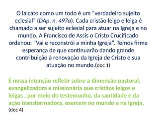 O laicato como um todo é um “verdadeiro sujeito
eclesial” (DAp, n. 497a). Cada cristão leigo e leiga é
chamado a ser sujeito eclesial para atuar na Igreja e no
mundo. A Francisco de Assis o Cristo Crucificado
ordenou: “Vai e reconstrói a minha Igreja”. Temos firme
esperança de que continuarão dando grande
contribuição à renovação da Igreja de Cristo e sua
atuação no mundo.(doc 1)
É nossa intenção refletir sobre a dimensão pastoral,
evangelizadora e missionária que cristãos leigos e
leigas , por meio do testemunho, da santidade e da
ação transformadora, exercem no mundo e na Igreja.
(doc 4)
 