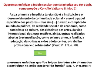 Queremos enfatizar a índole secular que caracteriza seu ser e agir,
como propõe o Concílio Vaticano II: (doc 5)
A sua primeira e imediata tarefa não é a instituição e o
desenvolvimento da comunidade eclesial – esse é o papel
específico dos pastores – mas sim [...] o vasto e complicado
mundo da política, da realidade social e da economia, como
também o da cultura, das ciências e das artes, da vida
internacional, dos mass media e, ainda, outras realidades
abertas à evangelização, como sejam o amor, a família, a
educação das crianças e dos adolescentes, o trabalho
profissional e o sofrimento” (Paulo VI, EN, n. 70).
queremos enfatizar que “os leigos também são chamados
a participar na ação pastoral da Igreja” (DAp, n. 211). (Doc 7)
Mas
 