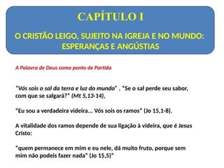 CAPÍTULO I
O CRISTÃO LEIGO, SUJEITO NA IGREJA E NO MUNDO:
ESPERANÇAS E ANGÚSTIAS
A Palavra de Deus como ponto de Partida
“Vós sois o sal da terra e luz do mundo” . “Se o sal perde seu sabor,
com que se salgará?” (Mt 5,13-14),
“Eu sou a verdadeira videira... Vós sois os ramos” (Jo 15,1-8).
A vitalidade dos ramos depende de sua ligação à videira, que é Jesus
Cristo:
“quem permanece em mim e eu nele, dá muito fruto, porque sem
mim não podeis fazer nada” (Jo 15,5)”
 