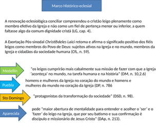 Marco Histórico-eclesial
A renovação eclesiológica conciliar compreendeu o cristão leigo plenamente como
membro efetivo da Igreja e não como um fiel de pertença menor ou inferior, a quem
faltasse algo da comum dignidade cristã (LG, cap. 4).
A Exortação Pós-sinodal Christifideles Laici retoma e afirma o significado positivo dos fiéis
leigos como membros do Povo de Deus: sujeitos ativos na Igreja e no mundo, membros da
Igreja e cidadãos da sociedade humana (CfL, n. 59).
“os leigos cumprirão mais cabalmente sua missão de fazer com que a Igreja
‘aconteça’ no mundo, na tarefa humana e na história” (DM, n. 10,2.6)
Medellín
homens e mulheres da Igreja no coração do mundo e homens e
mulheres do mundo no coração da Igreja (DP, n. 786
Puebla
“protagonistas da transformação da sociedade” (DSD, n. 98).
Sto Domingo
pede “maior abertura de mentalidade para entender e acolher o ‘ser’ e o
‘fazer’ do leigo na Igreja, que por seu batismo e sua confirmação é
discípulo e missionário de Jesus Cristo” (DAp, n. 213).
Aparecida
 