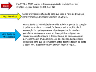 Em 1999, a CNBB lançou o documento Missão e Ministérios dos
Cristãos Leigos e Leigas (CNBB, Doc. 62)
CNBB
Lança um vigoroso chamado para que todo o Povo de Deus saia
para evangelizar. Evangelii Gaudium (n. 20-24),
Papa Francisco
O Ano Santo da Misericórdia convida a abrir as portas do coração
à prática das obras da misericórdia corporais e espirituais, à
renovação da opção preferencial pelos pobres, às missões
populares, ao ecumenismo e ao diálogo inter-religioso, ao
sacramento da Penitência e Reconciliação, ao perdão aos que
pertencem a um grupo criminoso e aos que são cúmplices da
corrupção para que se convertam. Estes desafios tocam de perto
a todos nós, especialmente os cristãos leigos e leigas..
Ano Santo da
Misericórdia
 