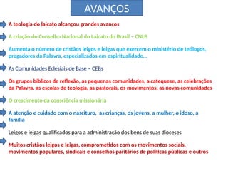 AVANÇOS
A teologia do laicato alcançou grandes avanços
A criação do Conselho Nacional do Laicato do Brasil – CNLB
Aumenta o número de cristãos leigos e leigas que exercem o ministério de teólogos,
pregadores da Palavra, especializados em espiritualidade...
As Comunidades Eclesiais de Base – CEBs
Os grupos bíblicos de reflexão, as pequenas comunidades, a catequese, as celebrações
da Palavra, as escolas de teologia, as pastorais, os movimentos, as novas comunidades
O crescimento da consciência missionária
A atenção e cuidado com o nascituro, as crianças, os jovens, a mulher, o idoso, a
família
Leigos e leigas qualificados para a administração dos bens de suas dioceses
Muitos cristãos leigos e leigas, comprometidos com os movimentos sociais,
movimentos populares, sindicais e conselhos paritários de políticas públicas e outros
 