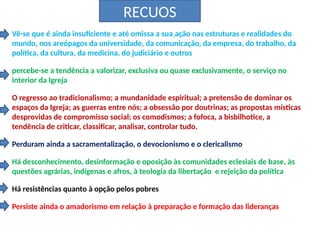RECUOS
Vê-se que é ainda insuficiente e até omissa a sua ação nas estruturas e realidades do
mundo, nos areópagos da universidade, da comunicação, da empresa, do trabalho, da
política, da cultura, da medicina, do judiciário e outros
percebe-se a tendência a valorizar, exclusiva ou quase exclusivamente, o serviço no
interior da Igreja
O regresso ao tradicionalismo; a mundanidade espiritual; a pretensão de dominar os
espaços da Igreja; as guerras entre nós; a obsessão por doutrinas; as propostas místicas
desprovidas de compromisso social; os comodismos; a fofoca, a bisbilhotice, a
tendência de criticar, classificar, analisar, controlar tudo.
Perduram ainda a sacramentalização, o devocionismo e o clericalismo
Há desconhecimento, desinformação e oposição às comunidades eclesiais de base, às
questões agrárias, indígenas e afros, à teologia da libertação e rejeição da política
Há resistências quanto à opção pelos pobres
Persiste ainda o amadorismo em relação à preparação e formação das lideranças
 