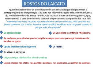 ROSTOS DO LAICATO
Queremos reconhecer os diferentes rostos dos cristãos leigos e leigas,irmãos e
corresponsáveis na evangelização. São para nós motivo de alegria e de ânimo na vivência
do ministério ordenado. Nesse sentido, vale recordar a frase de Santo Agostinho, que,
reconhecendo o peso do ministério pastoral, alegra-se com a companhia dos seus fiéis.
“Atemoriza-me o que sou para vós; consola-me o que sou convosco. Pois para vós sou
bispo; convosco, sou cristão. Aquele é nome do ofício recebido; este, da graça; aquele, do
perigo; este, da salvação”
Os casais cristãos Os Coroinhas e a Infância Missionária
As mulheres, mas ainda é preciso ampliar espaços para uma presença feminina mais
incisiva na Igreja
Opção preferencial pelos jovens Os Idosos
Os viúvos e as viúvas
Leigos e Leigas missionários além fronteiras
Leigos e leigas nas ONGS, nos partidos políticos, nos sindicatos, conselhos de políticas
 