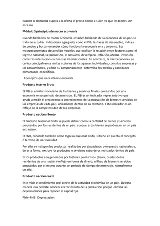 cuando la demanda supera a la oferta el precio tiende a subir ya que los bienes son
escasos
Módulo 3 principios de macro economía
Cuando hablamos de macro economía estamos hablando de la economía de un país se
trata de estudiar indicadores agregados como el PIB, las tasas de desempleo, índices
de precios y buscar entender cómo funciona la economía en su conjunto. Los
macroeconomistas desarrollan modelos que explican la relación entre factores como el
ingreso nacional, la producción, el consumo, desempleo, inflación, ahorro, inversión,
comercio internacional y finanzas internacionales. En contraste, la microeconomía se
centra principalmente en las acciones de los agentes individuales, como las empresas y
los consumidores, y cómo su comportamiento determina los precios y cantidades
enmarcados específicos.
Conceptos que necesitamos entender
Producto Interno Bruto
El PIB es el valor monetario de los bienes y servicios finales producidos por una
economía en un período determinado. EL PIB es un indicador representativo que
ayuda a medir el crecimiento o decrecimiento de la producción de bienes y servicios de
las empresas de cada país, únicamente dentro de su territorio. Este indicador es un
reflejo de la competitividad de las empresas.
Producto nacional bruto
El Producto Nacional Bruto se puede definir como la cantidad de bienes y servicios
producidos por los residentes de un país, aunque estos bienes se produzcan en un país
extranjero.
El PNB, conocido también como Ingreso Nacional Bruto, sí tiene en cuenta el concepto
o término de nacionalidad.
Por ello, se incluyen los productos realizados por ciudadanos o empresas nacionales y,
de esta forma, excluye los productos o servicios extranjeros realizados dentro de país.
Estos productos son generados por factores productivos (tierra, capital)de los
residentes de una nación y refleja en forma de dinero, el flujo de bienes y servicios
producidos por el mismo durante un periodo de tiempo determinado, normalmente
un año.
Producto nacional neto
Este mide el rendimiento real o neto de la actividad económica de un país. De esta
manera nos permite conocer el crecimiento de la producción porque elimina las
depreciaciones para reponer el capital fijo.
PNN=PNB- Depreciación
 