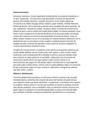 Sistema monetario
Estructura monetaria, sistema legalmente establecido de la circulación monetaria en
un país. Comprende: 1) la mercancía, que desempeña la función de equivalente
general; 2) la unidad monetaria: el patrón de precios; 3) los medios legales de
circulación y los medios de pago (dinero metálico, papel moneda, moneda fiduciaria:
billetes de banco) ; 4) el sistema de acuñación de las monedas (de pleno contenido: de
oro; subsidiarias - moneda de cambio- de plata y cobre); 5) el tipo de emisión de los
billetes de banco y de los valores del Estado (dinero papel). El sistema monetario como
forma en que se organiza la circulación del dinero no es único para todos los estados.
La base del sistema es la mercancía que desempeña la función de dinero: el oro, la
plata o ambos metales a la vez. En un principio, el sistema monetario dominante fue el
bimetalismo con el cual la plata y el oro cumplían simultáneamente la función de
medidas de valor. A finales del siglo XIX, la mayor parte de los países adoptaron el
sistema monometalista, basado en el oro.
Al hablar de macroeconomía no podemos evitar pensar en las grandes potencias del
mundo donde podemos darnos cuenta como unos superan a otros y como ciertos
fenómenos como la devaluación de la moneda no afecta a unos por ejemplo china
pero al pensar en súper potencias es inevitable compararlas con la economía de
nuestro país donde además de pagar porque cuiden nuestro dinero en un
banco tenemos que pagar aún más porque vigilen a la institución a la que pagamos
para qué cuiden nuestro dinero al tener esto en cuenta podemos llegar a la conclusión
de que la economía el país en el que vivimos es deficiente e incongruente señal de
que debe haber cambios.
Módulo 4 Globalización
el termino globalización económica se utiliza para referirse al proceso de creciente
interdependencia económica del conjunto de países del mundo a tal grado de que
unos llegarían a tener que frenar totalmente su producción si no hubiera otros quienes
le vendieran materia prima en caso de que sucediera así igualar la calidad y mano de
obra del país productor sería un verdadero reto y se utilizarían muchos recursos para
poder llegar a un producto de localidad exigida todos los países necesitan de todos
para mantener andando sus procesos productivos que benefician a su economía.
 
