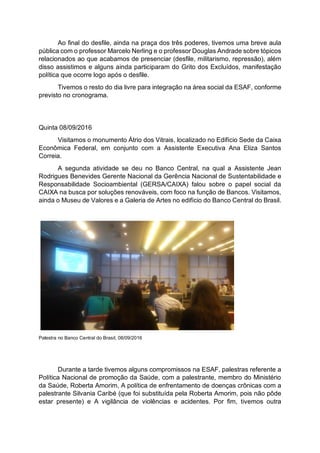 Ao final do desfile, ainda na praça dos três poderes, tivemos uma breve aula
pública com o professor Marcelo Nerling e o professor Douglas Andrade sobre tópicos
relacionados ao que acabamos de presenciar (desfile, militarismo, repressão), além
disso assistimos e alguns ainda participaram do Grito dos Excluídos, manifestação
política que ocorre logo após o desfile.
Tivemos o resto do dia livre para integração na área social da ESAF, conforme
previsto no cronograma.
Quinta 08/09/2016
Visitamos o monumento Átrio dos Vitrais, localizado no Edifício Sede da Caixa
Econômica Federal, em conjunto com a Assistente Executiva Ana Eliza Santos
Correia.
A segunda atividade se deu no Banco Central, na qual a Assistente Jean
Rodrigues Benevides Gerente Nacional da Gerência Nacional de Sustentabilidade e
Responsabilidade Socioambiental (GERSA/CAIXA) falou sobre o papel social da
CAIXA na busca por soluções renováveis, com foco na função de Bancos. Visitamos,
ainda o Museu de Valores e a Galeria de Artes no edifício do Banco Central do Brasil.
Palestra no Banco Central do Brasil, 08/09/2016
Durante a tarde tivemos alguns compromissos na ESAF, palestras referente a
Política Nacional de promoção da Saúde, com a palestrante, membro do Ministério
da Saúde, Roberta Amorim, A política de enfrentamento de doenças crônicas com a
palestrante Silvania Caribé (que foi substituída pela Roberta Amorim, pois não pôde
estar presente) e A vigilância de violências e acidentes. Por fim, tivemos outra
 