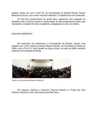 palestra, desta vez com o Profº Dr. da Universidade de Brasília Renato Tarciso
Barbosa de Souza, com o tema: Arquivo e Memória: a Trajetória de uma construção.
Ao final dos compromissos da quinta feira, realizamos uma avaliação da
disciplina onde os alunos tiveram a oportunidade de falar publicamente sobre suas
impressões a respeito de todos os aspectos, pedagógicos ou não, da matéria.
Sexta-Feira 09/09/2016
Na sexta-feira nos deslocamos à Universidade de Brasília, tivemos uma
palestra com o Prof. Agemiro Cardoso Moreira Martins, da Faculdade de Direito da
UNB e com o Prof. Dr. José Geraldo de Souza Júnior, ex-reitor da UNB e também
professor da Faculdade de Direito.
Palestra na Universidade de Brasília, 09/09/2016
Em seguida, visitamos o Supremo Tribunal Federal e a Praça dos Três
Poderes. Durante a noite, retornamos para São Paulo.
 