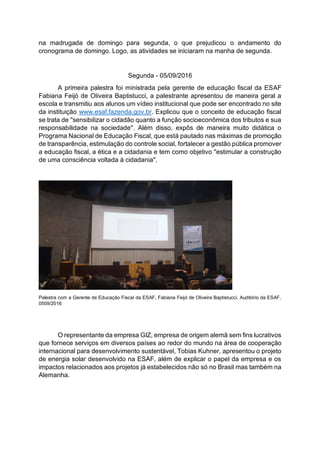 na madrugada de domingo para segunda, o que prejudicou o andamento do
cronograma de domingo. Logo, as atividades se iniciaram na manha de segunda.
Segunda - 05/09/2016
A primeira palestra foi ministrada pela gerente de educação fiscal da ESAF
Fabiana Feijó de Oliveira Baptistucci, a palestrante apresentou de maneira geral a
escola e transmitiu aos alunos um vídeo institucional que pode ser encontrado no site
da instituição www.esaf.fazenda.gov.br. Explicou que o conceito de educação fiscal
se trata de ''sensibilizar o cidadão quanto a função socioeconômica dos tributos e sua
responsabilidade na sociedade''. Além disso, expôs de maneira muito didática o
Programa Nacional de Educação Fiscal, que está pautado nas máximas de promoção
de transparência, estimulação do controle social, fortalecer a gestão pública promover
a educação fiscal, a ética e a cidadania e tem como objetivo ''estimular a construção
de uma consciência voltada à cidadania''.
Palestra com a Gerente de Educação Fiscal da ESAF, Fabiana Feijó de Oliveira Baptistucci. Auditório da ESAF,
0509/2016
O representante da empresa GIZ, empresa de origem alemã sem fins lucrativos
que fornece serviços em diversos países ao redor do mundo na área de cooperação
internacional para desenvolvimento sustentável, Tobias Kuhner, apresentou o projeto
de energia solar desenvolvido na ESAF, além de explicar o papel da empresa e os
impactos relacionados aos projetos já estabelecidos não só no Brasil mas também na
Alemanha.
 