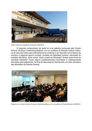 Visita à Aduana do Aeroporto de Brasília, 05/09/2016.
O segundo compromisso da tarde foi uma palestra conduzida pelo Doutor
Antonio Henrique Lindemberg Baltazar, em um auditório da Receita Federal, tratou-
se de assuntos base para entendimento do conteúdo a ser discutido como tópicos da
primeira e segunda guerra mundial, conceito de dignidade humana, discussão de
modelos tributários, entre outros. Qual o papel da tributação? Existe outra forma de
atividade tributária? Foram alguns questionamentos levantados e criteriosamente
discutidos pelo palestrante. Ao final da discussão foi reproduzido um vídeo educativo
das atividades da Receita Federal.
Palestrra com o Doutor Antonio Henrique Lindemberg Baltazar, em um auditório da Receita Federal, 05/09/2016.
 