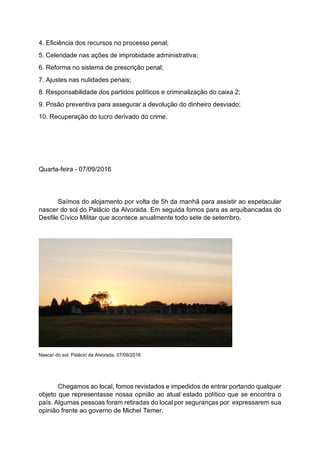 4. Eficiência dos recursos no processo penal;
5. Celeridade nas ações de improbidade administrativa;
6. Reforma no sistema de prescrição penal;
7. Ajustes nas nulidades penais;
8. Responsabilidade dos partidos políticos e criminalização do caixa 2;
9. Prisão preventiva para assegurar a devolução do dinheiro desviado;
10. Recuperação do lucro derivado do crime.
Quarta-feira - 07/09/2016
Saímos do alojamento por volta de 5h da manhã para assistir ao espetacular
nascer do sol do Palácio da Alvorada. Em seguida fomos para as arquibancadas do
Desfile Cívico Militar que acontece anualmente todo sete de setembro.
Nascer do sol, Palácio da Alvorada, 07/09/2016
Chegamos ao local, fomos revistados e impedidos de entrar portando qualquer
objeto que representasse nossa opnião ao atual estado político que se encontra o
país. Algumas pessoas foram retiradas do local por seguranças por expressarem sua
opinião frente ao governo de Michel Temer.
 