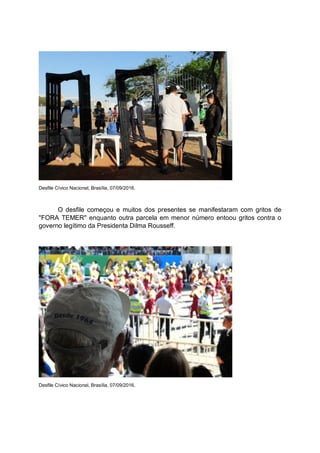 Desfile Cívico Nacional, Brasília, 07/09/2016.
O desfile começou e muitos dos presentes se manifestaram com gritos de
''FORA TEMER'' enquanto outra parcela em menor número entoou gritos contra o
governo legítimo da Presidenta Dilma Rousseff.
Desfile Cívico Nacional, Brasília, 07/09/2016.
 