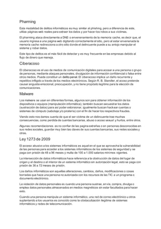 Pharming
Esta modalidad de delitos informáticos es muy similar al phishing, pero a diferencia de este,
utiliza páginas web reales para extraer los datos y por hacer los robos a sus víctimas.
El pharming ataca directamente a DNS o envenenamiento de la memoria cache, es decir que, el
usuario ingresa a una página web digitando correctamente el sitio, pero al estar envenenada la
memoria cache redirecciona a otro sitio donde el delincuente puede a su antojo manipular el
sistema y robar datos.
Este tipo de delitos es el más fácil de detectar y es muy frecuente en las empresas debido al
flujo de dinero que maneja.
Ciberacoso
El ciberacoso es el uso de medios de comunicación digitales para acosar a una persona o grupo
de personas, mediante ataques personales, divulgación de información confidencial o falsa entre
otros medios. Puede constituir un delito penal. El ciberacoso implica un daño recurrente y
repetitivo infligido a través de los medios electrónicos. Según R. B. Standler, el acoso pretende
causar angustia emocional, preocupación, y no tiene propósito legítimo para la elección de
comunicaciones.
Malware
Los malware se usan en diferentes formas, algunos son para obtener información de los
dispositivos o equipos (manipulación informática), también buscan secuestrar los datos
(sustracción de datos) para así poder extorsionar, igualmente buscan hackear cuentas o
sistemas de cómputo (sabotaje y/o piratería) con el fin de hacer los respectivos fraudes.
Viendo esto nos damos cuenta de que el ser víctima de un delincuente trae muchas
consecuencias, como perdida de cuentas bancarias, abuso o acoso sexual y hurtos, entre otros.
Algunas recomendaciones es no confiar de las pagina extrañas o en personas desconocidas en
sus redes sociales, guardar muy bien las claves de sus cuentas bancarias, sus redes sociales y
otras.
Ley 1273 de 2009
El acceso abusivo a los sistemas informáticos es aquel en el que se aprovecha la vulnerabilidad
de las personas para acceder a los sistemas informáticos de los sistemas de seguridad y se
paga con prisión de 48 a 96 meses y multa de 100 a 1.000 salarios mínimos vigentes.
La intersección de datos informáticos hace referencia a la obstrucción de datos del lugar de
origen y el destino o el interior de un sistema informático sin autorización legal, esto se paga con
prisión de 36 a 72 meses de prisión.
Los daños informáticos son aquellas alteraciones, cambios, daños, modificaciones o cosas
borradas que hace una persona no autorizada con los recursos de las TIC a un programa o
documento electrónico.
La violación de datos personales es cuando una persona sustrae, envía, compra, divulga o
emplea datos personales almacenados en medios magnéticos sin estar facultados para hacer
esto.
Cuando una persona manipula un sistema informático, una red de correo electrónico u otros
suplantando a los usuarios es conocido como la obstaculización ilegitima de sistemas
informáticos y redes de telecomunicación.
 