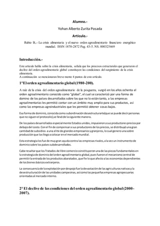 Alumno.-
Yohan Alberto Zurita Posada
Articulo.-
Rubio B,.- La crisis alimentaria y el nuevo orden agroalimentario financiero energético
mundial. ISSN 1870-2872 Pag. 43-5. NS. 000325469
Introducción.-
Este articulo habla sobre la crisis alimentaria, señala que los procesos estructurales que generaron el
declive del orden agroalimentario global constituyen las condiciones del surgimiento de la crisis
alimentaria.
A continuación se mencionaran breve mente 4 puntos de este artículo.
1°Elorden agroalimentario global(1980-200).
A raíz de la crisis del orden agroalimentario de la posguerra, surgió en los años ochenta el
orden agroalimentario conocido como "global", el cual se caracterizó por una forma de
domino de los países desarrollados sobre los que no lo están tanto, a las empresas
agroalimentarias les permitió contar con un ámbito muy amplio para sus productos, así
como las empresas agroindustriales que les permitió obtener cosas bajos.
Esa forma de dominio,conocidacomo subordinacióndesestructurarte(que se puede decirpersonas
que no siguenel protocolo),se llevóde lasiguiente manera.
De lospaísesdesarrolladosespecialmente Estadosunidos,impusieronasusproductorespreciospor
debajodel costo.Conel finde compensara sus productoresde losprecios,se distribuyóunagran
cantidadde subsidios auna elite de grandesempresariosygranjeros,locual generounasobre
producciónque losllegoacolocar enel mercadomundial.
Esta estrategialosfue de muygran ayudacontra las empresasrivales,alavezun instrumentode
dominiosobre lospaísessubdesarrollados.
Cabe resaltarque losTratados de libre comercioconstituyeronunade laspiezasfundamentalesen
la estrategiade dominiodelordenagroalimentario global,puesfueronel mecanismocentral de
permitirlaentradade losproductosabaratados ,que fie loque afectoalas economíasdependientes
de losbienesbásicosextranjeros.
La consecuenciade laexplotaciónpordespojofue ladevastaciónde lasagriculturasnativasyla
desestructuraciónde lasunidadescampesinas,asícomolaspequeñasempresasagropecuarias
orientadasal mercadointerno.
2° El declive de las condiciones del orden agroalimentario global(2000-
2007).
 