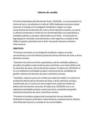 Informe de cecolda
El Centro Colombiano del Derecho de Autor -CECOLDA-, es una asociación sin
ánimo de lucro, constituida en el año de 1990, dedicada a promover desde
entonces el estudio y la investigación tendientes a lograr un mejor
conocimiento de los derechos de autor y de los derechos conexos, así como
su efectiva protección a través de una coordinada labor con especialistas y
entidades públicas y privadas relacionadas con el tema. la Asociación ha
logrado ganar merecido reconocimiento a nivel regional y es desdeel año
2006 el Capitulo colombiano de la ALAI -Asociación Literaria y Artística
Internacional-.
OBJETIVOS:
"Promover el estudio y la investigación tendiente a lograr un mejor
conocimiento y una más efectiva protección de los derechos de autor y de los
derechos conexos.
"Coordinar los esfuerzos delos especialistas y de las entidades públicas o
privadas vinculados a estas materias para contribuir a una mejor defensa de
los derechos de autor y de los derechos conexos. En todo caso, CECOLDA no
es y no adelantará actividades propias y exclusivas de las sociedades de
gestión colectiva de derechos de autor y derechos conexos.
"Coordinar, mejorar y procurar unificar por todos los medios a su alcance la
protección efectiva de los derechos de autor y de los derechos conexos,
movilizando, por sí o junto con otros organismos, todos los medios de
defensa de los intereses comunes. En todo caso, CECOLDA no es y no
adelantará actividades propias y exclusivas de las sociedades de gestión
colectiva de derechos de autor y derechos conexos.
"Fomentar el estudio y progreso de la protección de esos derechos,
facilitando el examen profundo e imparcial de las cuestiones que le afecten,
intensificando inclusivesu estudio en las universidades.
 
