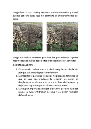 Luego de estar toda la acequia cavada podemos observar que está
cuenta con una caída que no permitirá el encharcamiento del
agua.
Luego de realizar nuestras prácticas les presentamos algunas
recomendaciones que debe de tener conocimiento el agricultor .
Recomendación:
1. Es necesario realizar surcos a nivel, acequia con nivelación
por que evitamos degradación de suelos.
2. Es importante para que los suelos no pierda su fertilidad ya
que se sabe que mediante la regación los suelos se
desplacen o erosionen a la zona más baja del terreno y
dejando a la parte superior absolutamente infértil.
3. Es de gran importancia utilizar el desnivel por qué esto nos
ayuda a evitar infiltración de agua y así evitar múltiples
daños al suelo.
 